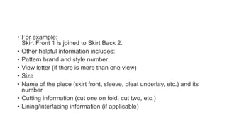 • For example:
Skirt Front 1 is joined to Skirt Back 2.
• Other helpful information includes:
• Pattern brand and style number
• View letter (if there is more than one view)
• Size
• Name of the piece (skirt front, sleeve, pleat underlay, etc.) and its
number
• Cutting information (cut one on fold, cut two, etc.)
• Lining/interfacing information (if applicable)
 