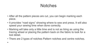 Notches
• After all the pattern pieces are cut, you can begin marking each
piece.
• It provides “road signs” showing where to sew and press. It will also
speed your sewing time when done correctly.
• Marking will take only a little time and is not as tiring as using the
tracing wheel or placing the pattern back on the fabric to look for a
lost detail.
• There are 2 types of notches Pattern notches and centre notches.
•
 