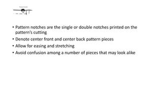 • Pattern notches are the single or double notches printed on the
pattern’s cutting
• Denote center front and center back pattern pieces
• Allow for easing and stretching
• Avoid confusion among a number of pieces that may look alike
 