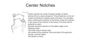 Center Notches
Center notches are small V-shaped wedges of fabric
removed from a seam allowance. They should be cut into all
centers and folds to indicate center and grain. For example,
when matching the neckline to the facing, match the notches
in the dress to the notches in the facing. The dress will be
perfectly on grain.
Notches should be placed on the pattern edge in the
following areas:
•All center dots in sleeve caps
•All centers of the neckline, front and back of the garment,
facings, and the collars
•All centers in hems
 