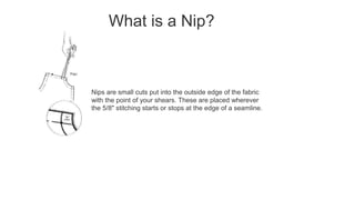 What is a Nip?
Nips are small cuts put into the outside edge of the fabric
with the point of your shears. These are placed wherever
the 5/8" stitching starts or stops at the edge of a seamline.
 