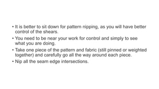 • It is better to sit down for pattern nipping, as you will have better
control of the shears.
• You need to be near your work for control and simply to see
what you are doing.
• Take one piece of the pattern and fabric (still pinned or weighted
together) and carefully go all the way around each piece.
• Nip all the seam edge intersections.
 