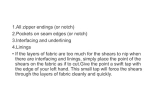 1.All zipper endings (or notch)
2.Pockets on seam edges (or notch)
3.Interfacing and underlining
4.Linings
• If the layers of fabric are too much for the shears to nip when
there are interfacing and linings, simply place the point of the
shears on the fabric as if to cut.Give the point a swift tap with
the edge of your left hand. This small tap will force the shears
through the layers of fabric cleanly and quickly.
 
