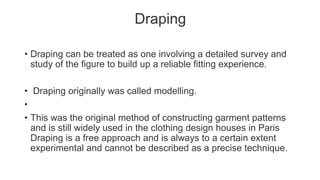 Draping
• Draping can be treated as one involving a detailed survey and
study of the figure to build up a reliable fitting experience.
• Draping originally was called modelling.
•
• This was the original method of constructing garment patterns
and is still widely used in the clothing design houses in Paris
Draping is a free approach and is always to a certain extent
experimental and cannot be described as a precise technique.
 