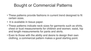 Bought or Commercial Patterns
• These patterns provide fashions in current trend designed to fit
certain sizes.
• It is available in tissue paper.
• These patterns indicate neck sizes for garments such as shirts,
chest or bust measurements for children and women; waist, hip
and length measurements for pants and skirts.
• Even to those with the ability and desire to design their own
clothing, a commercial pattern makes a good starting point.
 