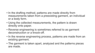 • In the drafting method, patterns are made directly from
measurements taken from a preexisting garment, an individual
or a body form.
• Using the collected measurements, the pattern is drawn
directly onto paper.
• Reverse engineering is sometimes referred to as garment
deconstruction or a knock-off.
• In the reverse engineering process, patterns are made from an
existing garment.
• The garment is taken apart, analyzed and the patterns pieces
are made.
 