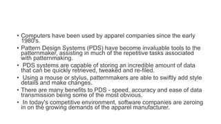 • Computers have been used by apparel companies since the early
1980's.
• Pattern Design Systems (PDS) have become invaluable tools to the
patternmaker, assisting in much of the repetitive tasks associated
with patternmaking.
• PDS systems are capable of storing an incredible amount of data
that can be quickly retrieved, tweaked and re-filed.
• Using a mouse or stylus, patternmakers are able to swiftly add style
details and make changes.
• There are many benefits to PDS - speed, accuracy and ease of data
transmission being some of the most obvious.
• In today's competitive environment, software companies are zeroing
in on the growing demands of the apparel manufacturer.
 
