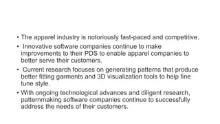 • The apparel industry is notoriously fast-paced and competitive.
• Innovative software companies continue to make
improvements to their PDS to enable apparel companies to
better serve their customers.
• Current research focuses on generating patterns that produce
better fitting garments and 3D visualization tools to help fine
tune style.
• With ongoing technological advances and diligent research,
patternmaking software companies continue to successfully
address the needs of their customers.
 