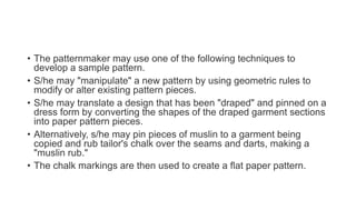 • The patternmaker may use one of the following techniques to
develop a sample pattern.
• S/he may "manipulate" a new pattern by using geometric rules to
modify or alter existing pattern pieces.
• S/he may translate a design that has been "draped" and pinned on a
dress form by converting the shapes of the draped garment sections
into paper pattern pieces.
• Alternatively, s/he may pin pieces of muslin to a garment being
copied and rub tailor's chalk over the seams and darts, making a
"muslin rub."
• The chalk markings are then used to create a flat paper pattern.
 