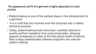 The appearance and fit of a garment is highly dependent on each
process.
• Patternmaking is one of the earliest steps in the development of
a garment.
• It is a craft that has evolved over the centuries into a skilled
technical process.
• Today, patternmaking tools have been carefully tailored to
quickly perform repetitive time-consuming tasks, allowing
apparel companies to cater to the fast paced world of fashion.
Now a days sophisticated software programs are used for
pattern making.
 