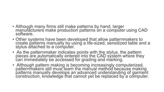 • Although many firms still make patterns by hand, larger
manufacturers make production patterns on a computer using CAD
software.
• Other systems have been developed that allow patternmakers to
create patterns manually by using a life-sized, sensitized table and a
stylus attached to a computer.
• As the patternmaker indicates points with the stylus, the pattern
pieces are automatically entered into the CAD system where they
can immediately be accessed for grading and marking.
• Although pattern making is becoming increasingly computerized,
patternmakers still must learn the manual method because making
patterns manually develops an advanced understanding of garment
construction, knowledge that cannot yet be replaced by a computer.
 