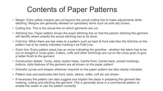 Contents of Paper Patterns
• Margin: Extra safety margins are cut beyond the actual cutting line to make adjustments while
stitching. Margins are generally allowed on upholstery items such as sofa slip covers.
• Cutting line: This is the actual line on which garments are cut.
• Stitching line: Paper pattern shows the exact stitching line so that the person stitching the garment
will identify where exactly the actual stitching has to be done.
• Fold line: When there are two sides to a pattern such as back & front side then the fold line on the
pattern has to be clearly indicated marking it as Fold Line.
• Grain line: Every pattern piece has an arrow indicating the grainline - whether the fabric has to be
cut on straight or cross grain, Collars, cuffs and other trimmings are cut on the cross grain to give
a better finish to the garment.
• Construction details: Tucks, darts, button holes, Centre front, Centre back, pocket markings,
buttons, style features of the garment are all shown on the paper pattern'
• Graceful curves and shapes wherever required on the paper pattern are also clearly indicated.
• Pattern size and particulars like front, back, sleeve, collar, cuff etc are shown.
• If necessary the pattern can also suggest and explain the steps in preparing the garment like
marking, cutting and stitching the garment. This is generally done in a commercial pattern to
enable the sewer to use the pattern correctly.
 
