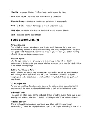 High Hip – measure 6 inches [15.5 cm] below waist around the hips.
Back-waist length – measure from nape of neck to waist level
Shoulder length – measure shoulder from ball socket to side of neck.
Armhole depth – measure from nape of neck to under arm level.
Back width – measure from armhole to armhole across shoulder blades.
Neck – measure around base of neck.
Tools use for Drafting
A: Tape Measure
This is likely something you already have in your stash, because if you have been
making clothing you should have been measuring your body along the way! If not, pick
up a good quality fiberglass tape measure today so you can start your pattern making
off right with correct body measurements.
B: Seam Ripper
Like the tape measure, you probably have a seam ripper. You will use this in
patternmaking for taking out your basting stitches when you move from the muslin fitting
to the pattern drafting stage.
C: Fine Point Sharpie Marker
Muslin versions are always ugly because they are marked up, but you want to make
your markings with a permanent and fine point. I like these push-button fine point
sharpie pens as the cap always seems to get lost in my studio! These are quick and
easy to use.
D: Tracing Wheel
To take your markings from the muslin stage to the patternmaking stage, this tool will
pierce through the paper and leave behind marks to draft with a mechanical pencil.
E: Rotary Cutter
I like using my rotary cutter for the big broad strokes of cutting muslin. Make sure to use
a cutting mat beneath your item to protect the cutting surface of the table underneath!
F: Fabric Scissors
Sharp, high-quality scissors are used for all your fabric cutting in sewing and
patternmaking. These will shape the muslin down to the proper size after you have cut it
 