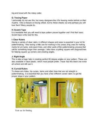 big and broad with the rotary cutter.
G: Tracing Paper
I personally do not use this, but many designers like it for leaving marks behind on their
muslins. I like a sharpie or tracing wheel, but try these sheets out and perhaps you will
love them! Many people do.
H: Scotch Tape
It is inevitable that you will need to tape pattern pieces together and I find that basic
Scotch tape is the best for this.
I: Clear Rulers
Having a variety of clear rulers in different shapes and sizes is essential in your kit for
patternmaking. I like having a little one for marking in tiny areas, long ones for making
marks for pin tucks, side seam lines, and other parts of the patternmaking process that
call for something longer than average. I also have a quilting square with diagonal lines
for helping square up corners and creating angles.
J: Right Angle
This is also a huge help in creating perfect 90 degree angles on your pattern. These are
also available in clear plastic, which most people prefer. I have had this black one since
art school and still use it.
K: Curved Rulers
To shape arm holes, hip curves, hems and other lines that are not straight in
patternmaking, it is essential that you have a few different curved rulers to get the
proper slope in your pattern.
Tools use for Drafting
 