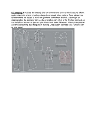 02. Draping: It involves the draping of a two dimensional piece of fabric around a form,
conforming to its shape, creating a three-dimensional fabric pattern. Ease allowances
for movement are added to make the garment comfortable to wear. Advantage of
draping is that the designer can see the overall design effect of the finished garment on
the body form before the garment piece is cut and sewn. However, it is more expensive
and time consuming than flat pattern making. Draping can be made on a Human body
or on a stand.
 