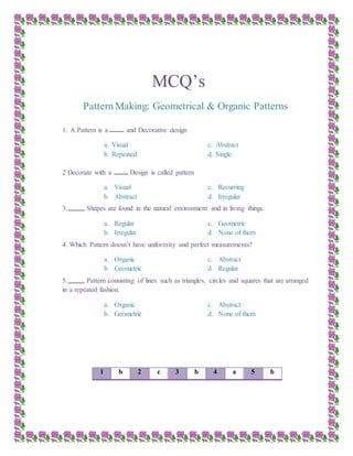 MCQ’s
Pattern Making: Geometrical & Organic Patterns
1. A Pattern is a and Decorative design
a. Visual
b. Repeated
c. Abstract
d. Single
2 Decorate with a Design is called pattern
a. Visual
b. Abstract
c. Recurring
d. Irregular
3. Shapes are found in the natural environment and in living things.
a. Regular
b. Irregular
c. Geometric
d. None of them
4. Which Pattern doesn’t have uniformity and perfect measurements?
a. Organic
b. Geometric
c. Abstract
d. Regular
5. Pattern consisting of lines such as triangles, circles and squares that are arranged
in a repeated fashion.
a. Organic
b. Geometric
c. Abstract
d. None of them
1 b 2 c 3 b 4 a 5 b
 