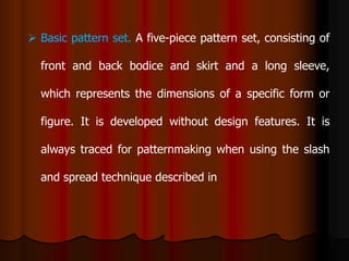  Basic pattern set. A five-piece pattern set, consisting of
front and back bodice and skirt and a long sleeve,
which represents the dimensions of a specific form or
figure. It is developed without design features. It is
always traced for patternmaking when using the slash
and spread technique described in
 