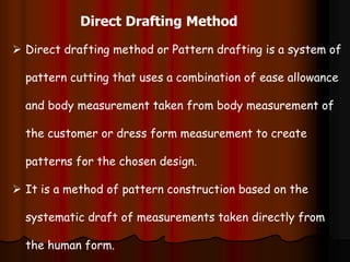 Direct Drafting Method
 Direct drafting method or Pattern drafting is a system of
pattern cutting that uses a combination of ease allowance
and body measurement taken from body measurement of
the customer or dress form measurement to create
patterns for the chosen design.
 It is a method of pattern construction based on the
systematic draft of measurements taken directly from
the human form.
 
