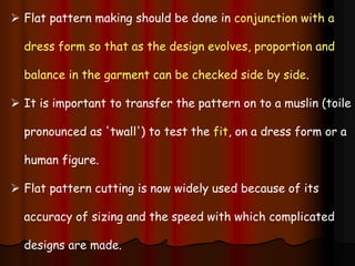  Flat pattern making should be done in conjunction with a
dress form so that as the design evolves, proportion and
balance in the garment can be checked side by side.
 It is important to transfer the pattern on to a muslin (toile
pronounced as 'twall') to test the fit, on a dress form or a
human figure.
 Flat pattern cutting is now widely used because of its
accuracy of sizing and the speed with which complicated
designs are made.
 