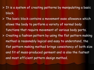  It is a system of creating patterns by manipulating a basic
block.
 The basic block contains a movement ease allowance which
allows the body to perform a variety of normal body
functions that require movement of various body parts.
 Creating a fashion pattern by using the flat pattern making
method is reasonably logical and easy to understand, the
flat pattern making method brings consistency of both size
and fit of mass-produced garment and is also the fastest
and most efficient pattern design method.
 