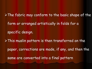 The fabric may conform to the basic shape of the
form or arranged artistically in folds for a
specific design.
This muslin pattern is then transferred on the
paper, corrections are made, if any, and then the
same are converted into a final pattern
 