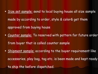  Size set sample: send to local buying house all size sample
made by according to order, style & color& get them
approved from buying house
 Counter sample: To reserved with pattern for future order
from buyer that is called counter sample
 Shipment sample: according to the buyer requirement like
accessories, ploy bag, tag etc. is been made and kept ready
to ship the before dispatched.
 