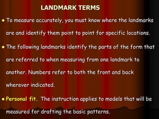 LANDMARK TERMS
 To measure accurately, you must know where the landmarks
are and identify them point to point for specific locations.
 The following landmarks identify the parts of the form that
are referred to when measuring from one landmark to
another. Numbers refer to both the front and back
wherever indicated.
 Personal fit. The instruction applies to models that will be
measured for drafting the basic patterns.
 