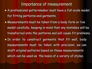 Importance of measurement
 A professional patternmaker must have a full-scale model
for fitting patterns and garments.
 Measurements must be taken from a body form or live
model carefully, keeping in mind that any mistakes will be
transferred onto the patterns and will cause fit problems.
 In order to construct garments that fit well, body
measurements must be taken with precision. we can
draft original patterns based on these measurements
which can be used as the basis of a variety of styles.
 