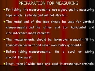 PREPARATION FOR MEASURING
 For taking the measurements, use a good quality measuring
tape which is sturdy and will not stretch.
 The metal end of the tape should be used for vertical
measurements and the other end for horizontal and
circumference measurements.
 The measurements should be taken over a smooth fitting
foundation garment and never over bulky garments.
 Before taking measurements, tie a cord or string
around the waist.
 Next, take ¼” wide tape and cast it around your armhole
 