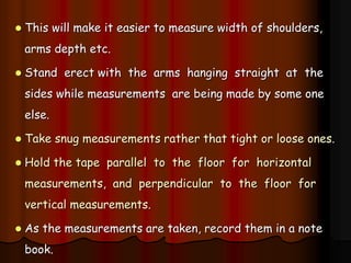  This will make it easier to measure width of shoulders,
arms depth etc.
 Stand erect with the arms hanging straight at the
sides while measurements are being made by some one
else.
 Take snug measurements rather that tight or loose ones.
 Hold the tape parallel to the floor for horizontal
measurements, and perpendicular to the floor for
vertical measurements.
 As the measurements are taken, record them in a note
book.
 