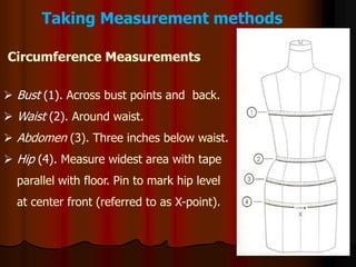 Taking Measurement methods
 Bust (1). Across bust points and back.
 Waist (2). Around waist.
 Abdomen (3). Three inches below waist.
 Hip (4). Measure widest area with tape
parallel with floor. Pin to mark hip level
at center front (referred to as X-point).
Circumference Measurements
 