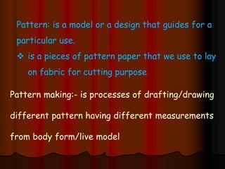 Pattern: is a model or a design that guides for a
particular use.
 is a pieces of pattern paper that we use to lay
on fabric for cutting purpose
Pattern making:- is processes of drafting/drawing
different pattern having different measurements
from body form/live model
 