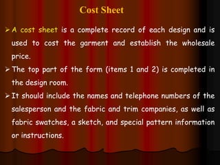 Cost Sheet
A cost sheet is a complete record of each design and is
used to cost the garment and establish the wholesale
price.
The top part of the form (items 1 and 2) is completed in
the design room.
It should include the names and telephone numbers of the
salesperson and the fabric and trim companies, as well as
fabric swatches, a sketch, and special pattern information
or instructions.
 