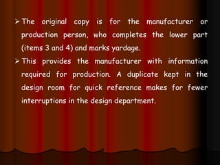 The original copy is for the manufacturer or
production person, who completes the lower part
(items 3 and 4) and marks yardage.
This provides the manufacturer with information
required for production. A duplicate kept in the
design room for quick reference makes for fewer
interruptions in the design department.
 