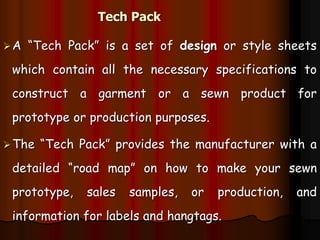 Tech Pack
A “Tech Pack” is a set of design or style sheets
which contain all the necessary specifications to
construct a garment or a sewn product for
prototype or production purposes.
The “Tech Pack” provides the manufacturer with a
detailed “road map” on how to make your sewn
prototype, sales samples, or production, and
information for labels and hangtags.
 