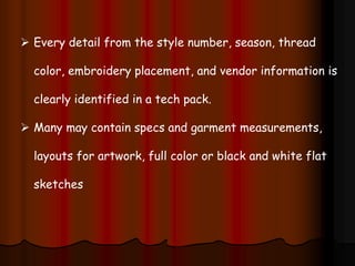  Every detail from the style number, season, thread
color, embroidery placement, and vendor information is
clearly identified in a tech pack.
 Many may contain specs and garment measurements,
layouts for artwork, full color or black and white flat
sketches
 