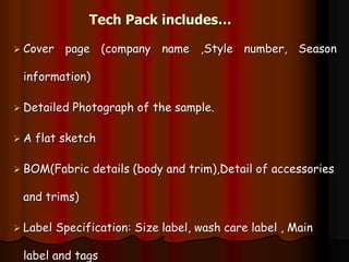 Tech Pack includes…
 Cover page (company name ,Style number, Season
information)
 Detailed Photograph of the sample.
 A flat sketch
 BOM(Fabric details (body and trim),Detail of accessories
and trims)
 Label Specification: Size label, wash care label , Main
label and tags
 