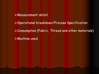 Measurement detail.
Operational breakdown/Process Specification
Consumption (Fabric, Thread and other materials)
Machine used
 