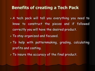 Benefits of creating a Tech Pack
 A tech pack will tell you everything you need to
know to construct the pieces and if followed
correctly you will have the desired product.
 To stay organized and focused.
 To help with patternmaking, grading, calculating
profits and costing.
 To insure the accuracy of the final product.
 