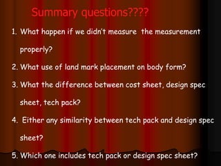 1. What happen if we didn’t measure the measurement
properly?
2. What use of land mark placement on body form?
3. What the difference between cost sheet, design spec
sheet, tech pack?
4. Either any similarity between tech pack and design spec
sheet?
5. Which one includes tech pack or design spec sheet?
Summary questions????
 