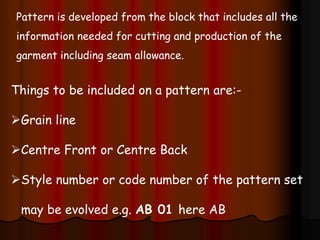 Pattern is developed from the block that includes all the
information needed for cutting and production of the
garment including seam allowance.
Things to be included on a pattern are:-
Grain line
Centre Front or Centre Back
Style number or code number of the pattern set
may be evolved e.g. AB 01 here AB
 