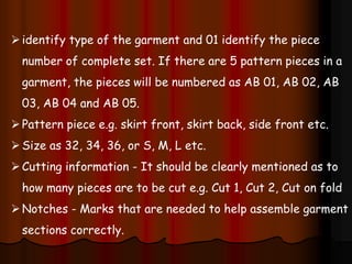 identify type of the garment and 01 identify the piece
number of complete set. If there are 5 pattern pieces in a
garment, the pieces will be numbered as AB 01, AB 02, AB
03, AB 04 and AB 05.
Pattern piece e.g. skirt front, skirt back, side front etc.
Size as 32, 34, 36, or S, M, L etc.
Cutting information - It should be clearly mentioned as to
how many pieces are to be cut e.g. Cut 1, Cut 2, Cut on fold
Notches - Marks that are needed to help assemble garment
sections correctly.
 