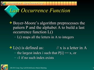 Last Occurrence Function Boyer-Moore’s algorithm preprocesses the pattern P and the alphabet A to build a last occurrence function L() L() maps all the letters in A to integers L(x) is defined as: // x is a letter in A the largest index i such that P[i] == x, or -1 if no such index exists 
