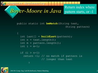 Boyer-Moore in Java   public static int  bmMatch (String text,    String pattern)    {   int last[] =  buildLast (pattern);   int n = text.length();   int m = pattern.length();   int i = m-1;   if (i > n-1)   return -1; // no match if pattern is    // longer than text   : Return index where  pattern starts, or -1 