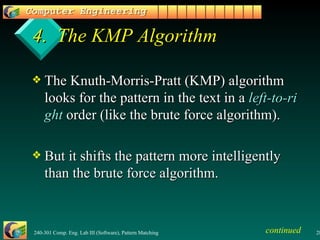 4.  The KMP Algorithm The Knuth-Morris-Pratt (KMP) algorithm looks for the pattern in the text in a  left-to-right  order (like the brute force algorithm). But it shifts the pattern more intelligently than the brute force algorithm. continued 
