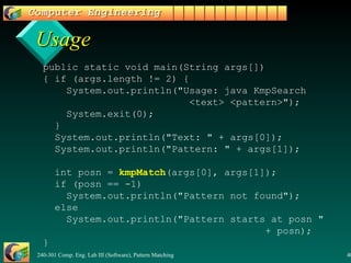 Usage   public static void main(String args[])   { if (args.length != 2) {   System.out.println("Usage: java KmpSearch    <text> <pattern>");   System.exit(0);   }   System.out.println("Text: " + args[0]);   System.out.println("Pattern: " + args[1]);   int posn =  kmpMatch (args[0], args[1]);   if (posn == -1)   System.out.println("Pattern not found");   else    System.out.println("Pattern starts at posn "    + posn);   } 