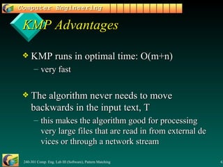 KMP Advantages KMP runs in optimal time: O(m+n) very fast The algorithm never needs to move backwards in the input text, T this makes the algorithm good for processing very large files that are read in from external devices or through a network stream 