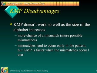 KMP Disadvantages KMP doesn’t work so well as the size of the alphabet increases more chance of a mismatch (more possible mismatches) mismatches tend to occur early in the pattern, but KMP is faster when the mismatches occur later 