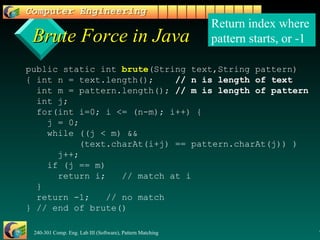 Brute Force in Java public static int  brute (String text,String pattern)  { int n = text.length();  // n is length of text   int m = pattern.length();  // m is length of pattern   int j;   for(int i=0; i <= (n-m); i++) {   j = 0;   while ((j < m) &&    (text.charAt(i+j) == pattern.charAt(j)) )   j++;   if (j == m)   return i;  // match at i   }   return -1;  // no match } // end of brute() Return index where  pattern starts, or -1 