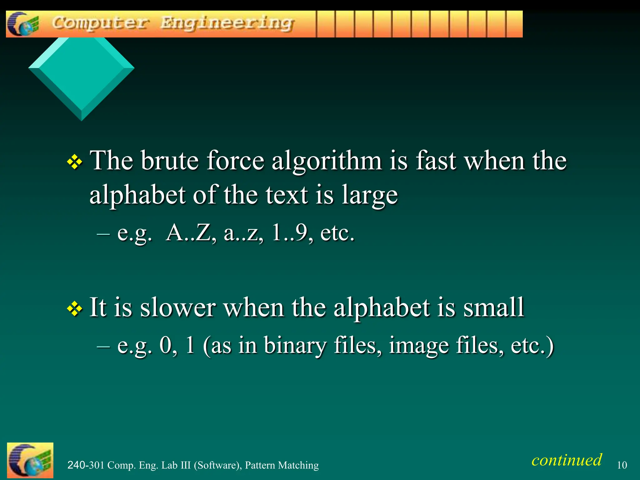 240-301 Comp. Eng. Lab III (Software), Pattern Matching 10
 The brute force algorithm is fast when the
alphabet of the text is large
– e.g. A..Z, a..z, 1..9, etc.
 It is slower when the alphabet is small
– e.g. 0, 1 (as in binary files, image files, etc.)
continued
 